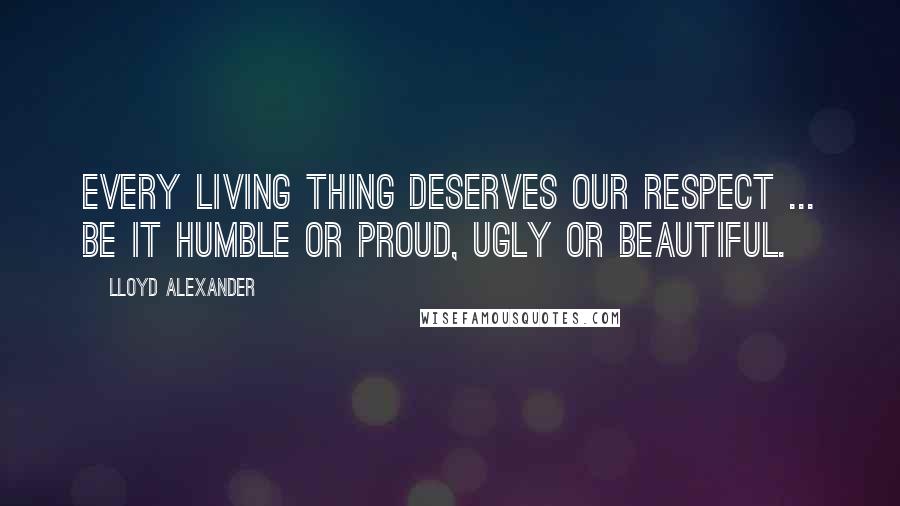 Lloyd Alexander Quotes: Every living thing deserves our respect ... be it humble or proud, ugly or beautiful.