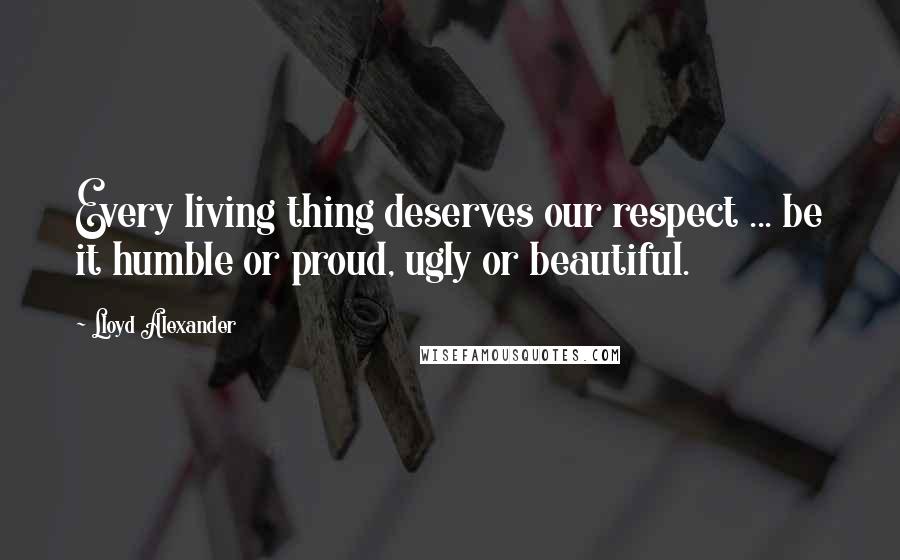 Lloyd Alexander Quotes: Every living thing deserves our respect ... be it humble or proud, ugly or beautiful.