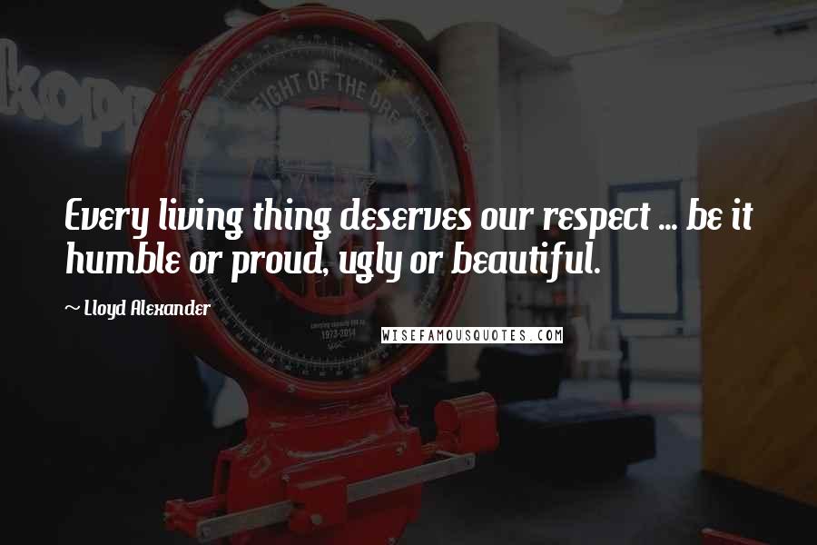 Lloyd Alexander Quotes: Every living thing deserves our respect ... be it humble or proud, ugly or beautiful.