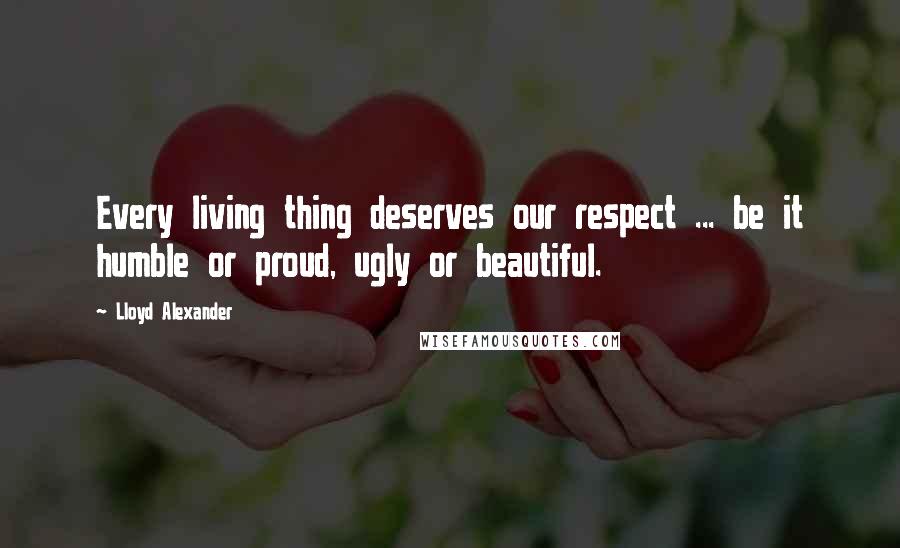 Lloyd Alexander Quotes: Every living thing deserves our respect ... be it humble or proud, ugly or beautiful.