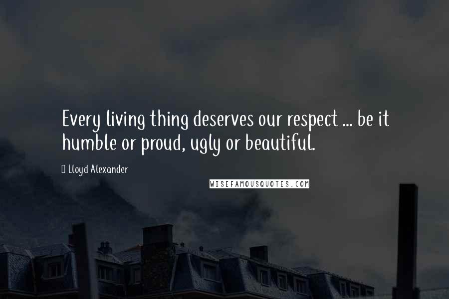 Lloyd Alexander Quotes: Every living thing deserves our respect ... be it humble or proud, ugly or beautiful.
