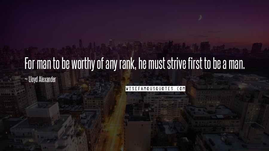 Lloyd Alexander Quotes: For man to be worthy of any rank, he must strive first to be a man.
