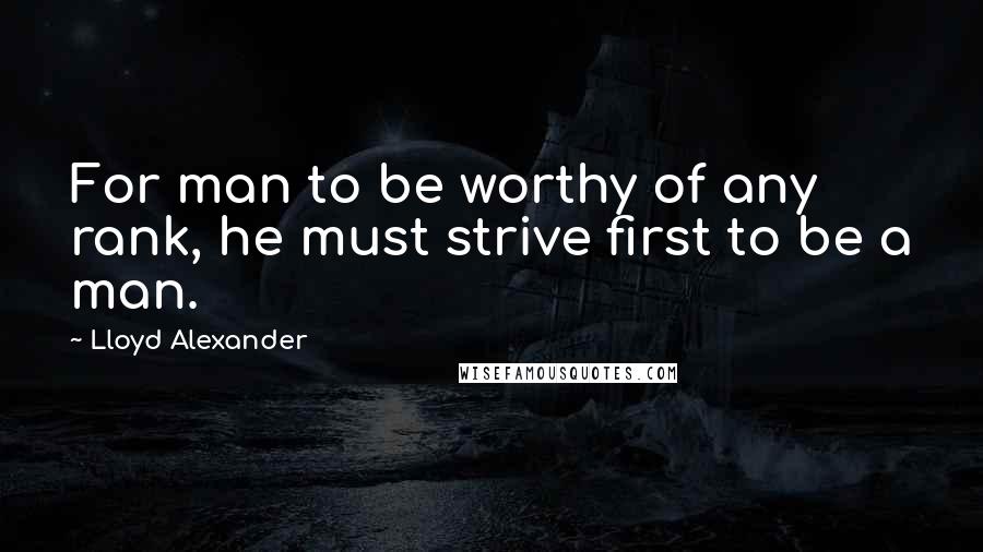 Lloyd Alexander Quotes: For man to be worthy of any rank, he must strive first to be a man.