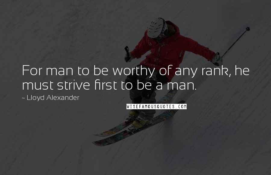 Lloyd Alexander Quotes: For man to be worthy of any rank, he must strive first to be a man.