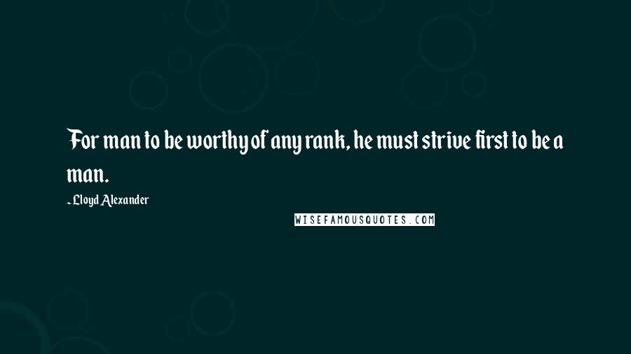 Lloyd Alexander Quotes: For man to be worthy of any rank, he must strive first to be a man.