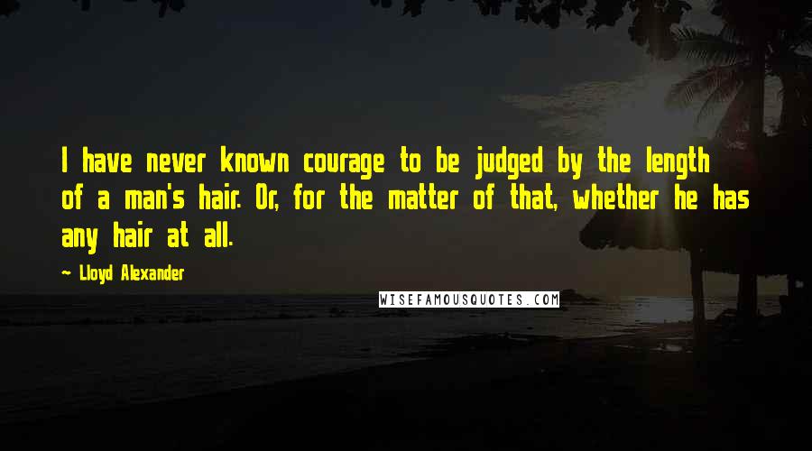 Lloyd Alexander Quotes: I have never known courage to be judged by the length of a man's hair. Or, for the matter of that, whether he has any hair at all.