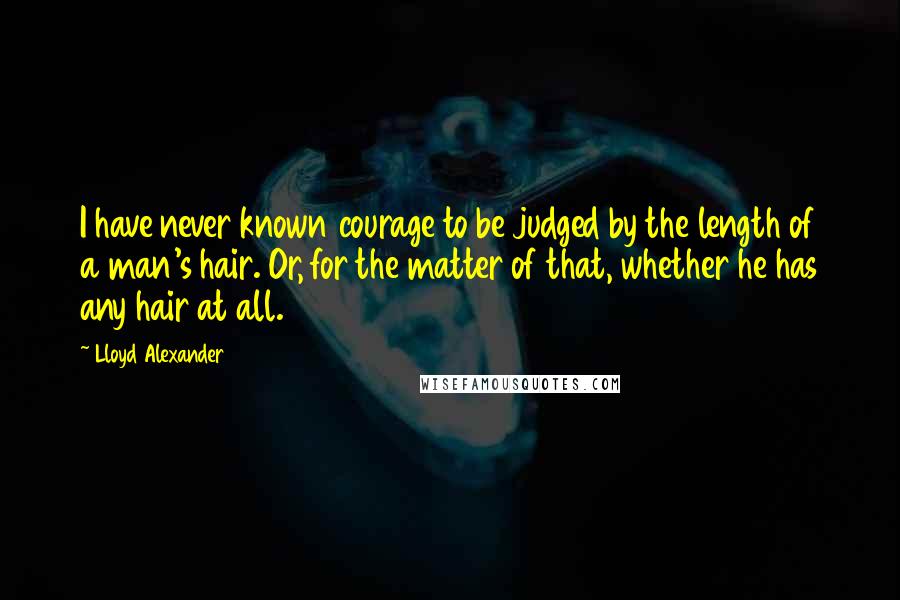 Lloyd Alexander Quotes: I have never known courage to be judged by the length of a man's hair. Or, for the matter of that, whether he has any hair at all.