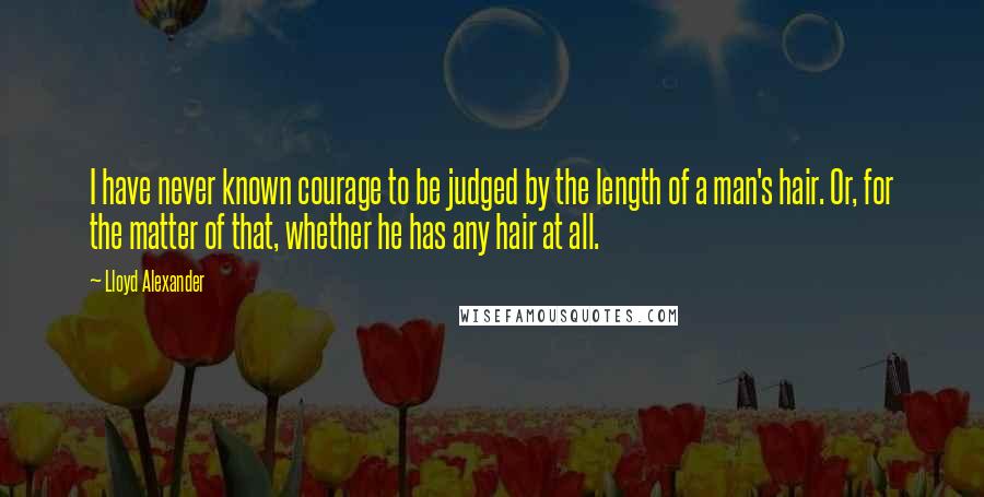 Lloyd Alexander Quotes: I have never known courage to be judged by the length of a man's hair. Or, for the matter of that, whether he has any hair at all.