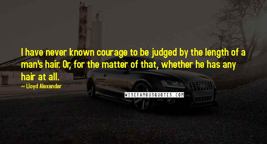 Lloyd Alexander Quotes: I have never known courage to be judged by the length of a man's hair. Or, for the matter of that, whether he has any hair at all.