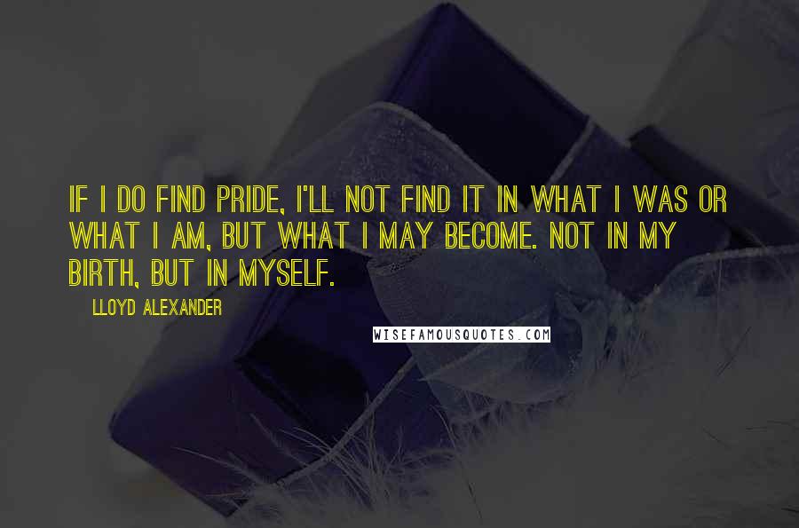 Lloyd Alexander Quotes: If I do find pride, I'll not find it in what I was or what I am, but what I may become. Not in my birth, but in myself.