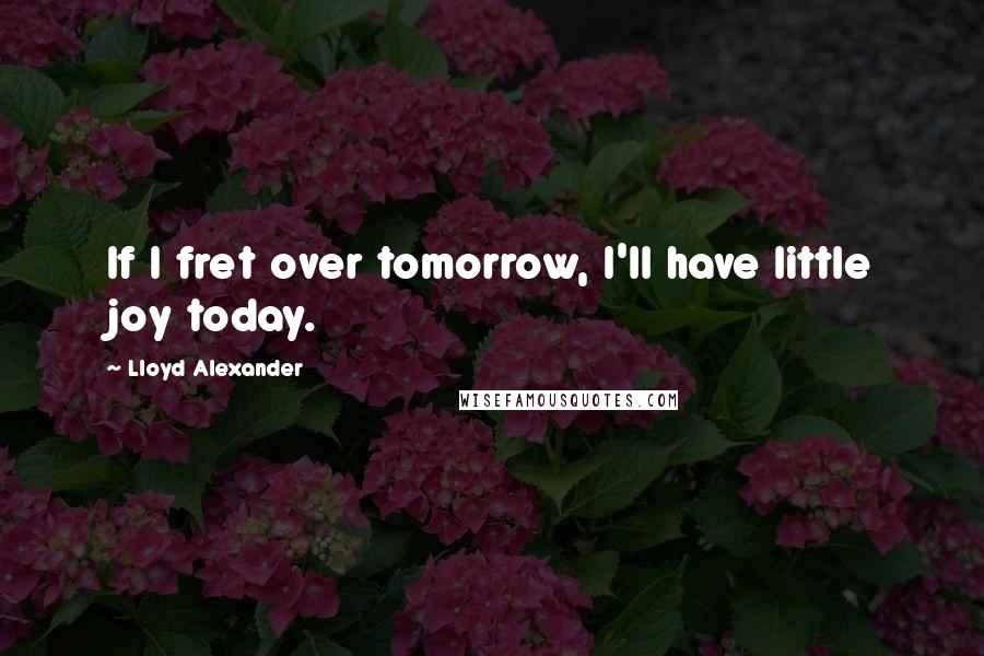 Lloyd Alexander Quotes: If I fret over tomorrow, I'll have little joy today.