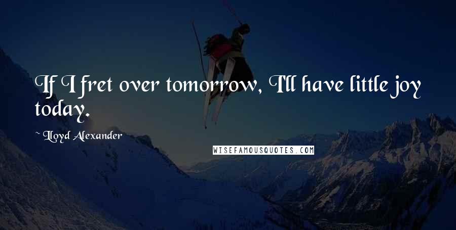 Lloyd Alexander Quotes: If I fret over tomorrow, I'll have little joy today.