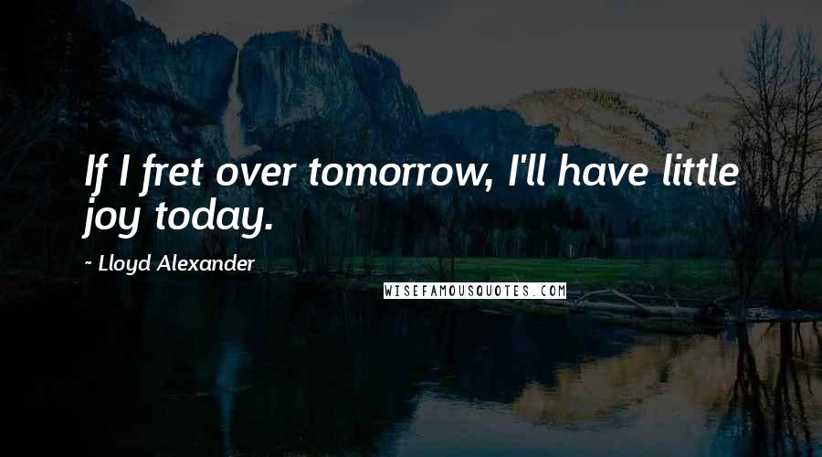 Lloyd Alexander Quotes: If I fret over tomorrow, I'll have little joy today.