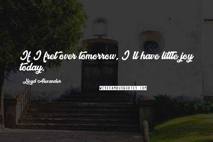 Lloyd Alexander Quotes: If I fret over tomorrow, I'll have little joy today.