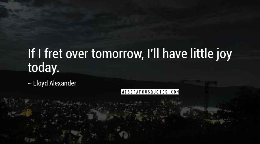 Lloyd Alexander Quotes: If I fret over tomorrow, I'll have little joy today.