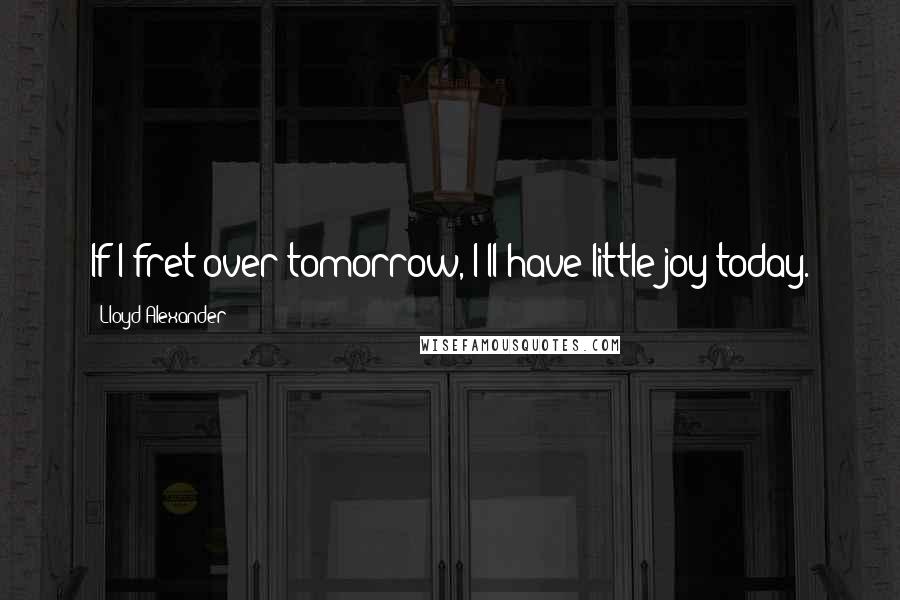 Lloyd Alexander Quotes: If I fret over tomorrow, I'll have little joy today.