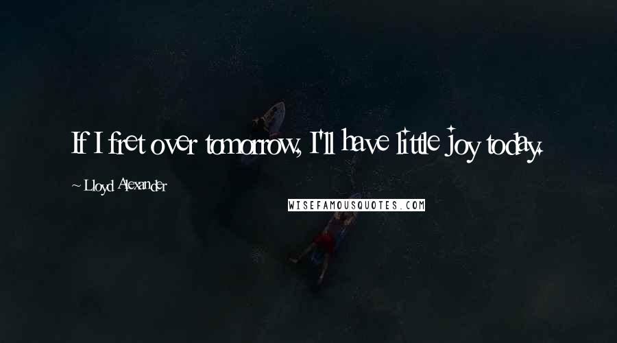 Lloyd Alexander Quotes: If I fret over tomorrow, I'll have little joy today.