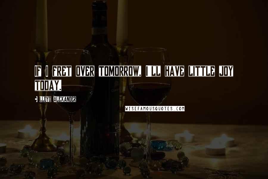 Lloyd Alexander Quotes: If I fret over tomorrow, I'll have little joy today.