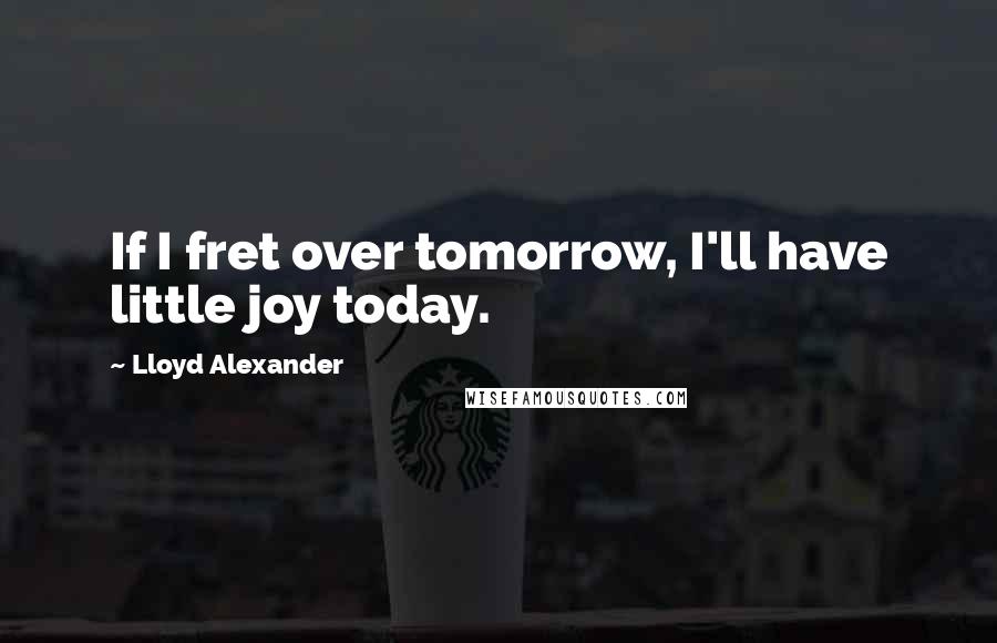 Lloyd Alexander Quotes: If I fret over tomorrow, I'll have little joy today.