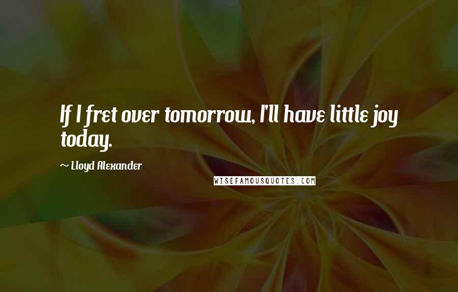 Lloyd Alexander Quotes: If I fret over tomorrow, I'll have little joy today.