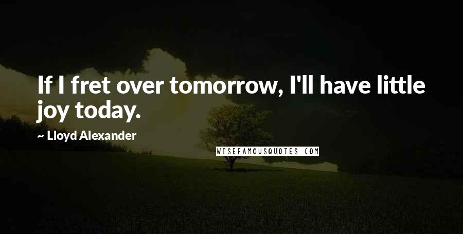 Lloyd Alexander Quotes: If I fret over tomorrow, I'll have little joy today.