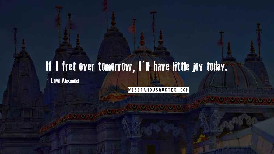 Lloyd Alexander Quotes: If I fret over tomorrow, I'll have little joy today.