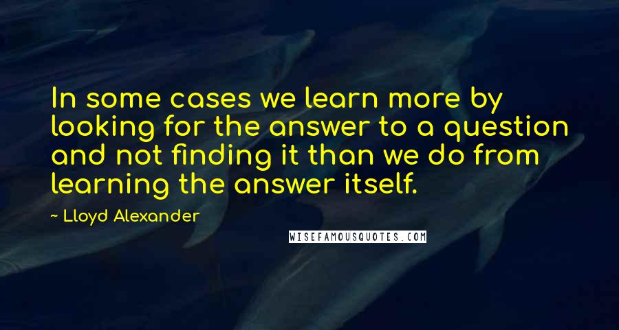 Lloyd Alexander Quotes: In some cases we learn more by looking for the answer to a question and not finding it than we do from learning the answer itself.