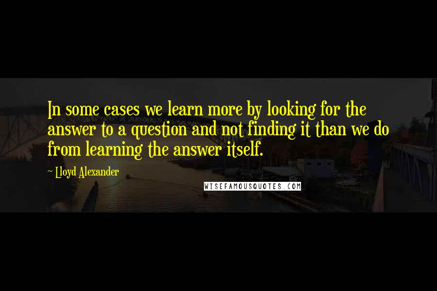 Lloyd Alexander Quotes: In some cases we learn more by looking for the answer to a question and not finding it than we do from learning the answer itself.