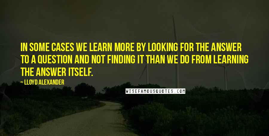 Lloyd Alexander Quotes: In some cases we learn more by looking for the answer to a question and not finding it than we do from learning the answer itself.