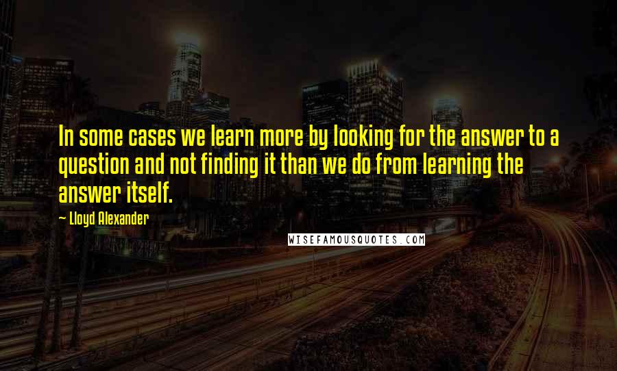 Lloyd Alexander Quotes: In some cases we learn more by looking for the answer to a question and not finding it than we do from learning the answer itself.