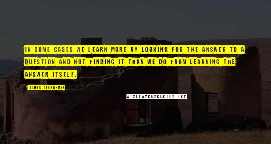 Lloyd Alexander Quotes: In some cases we learn more by looking for the answer to a question and not finding it than we do from learning the answer itself.