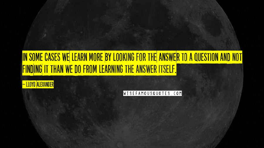 Lloyd Alexander Quotes: In some cases we learn more by looking for the answer to a question and not finding it than we do from learning the answer itself.