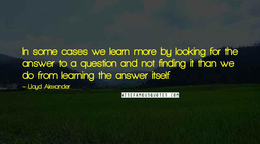 Lloyd Alexander Quotes: In some cases we learn more by looking for the answer to a question and not finding it than we do from learning the answer itself.