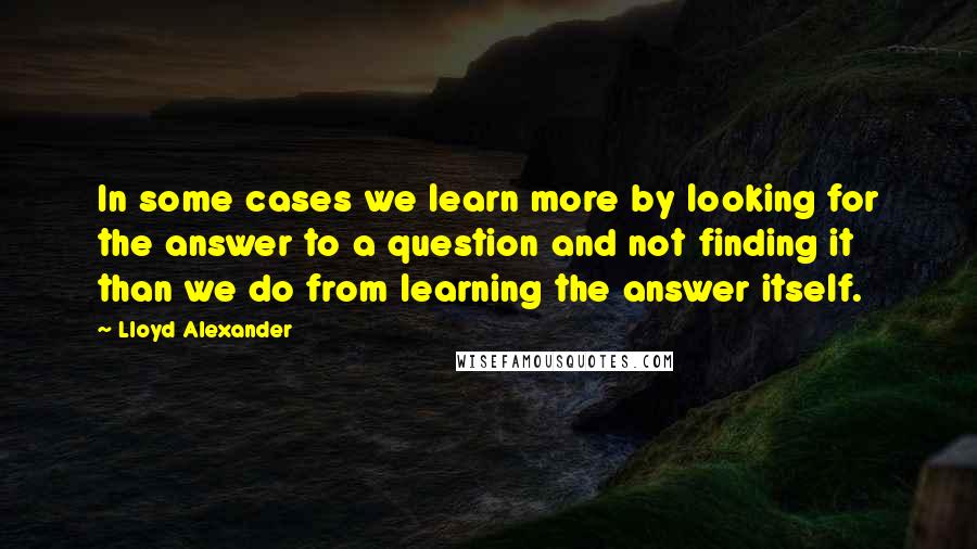 Lloyd Alexander Quotes: In some cases we learn more by looking for the answer to a question and not finding it than we do from learning the answer itself.