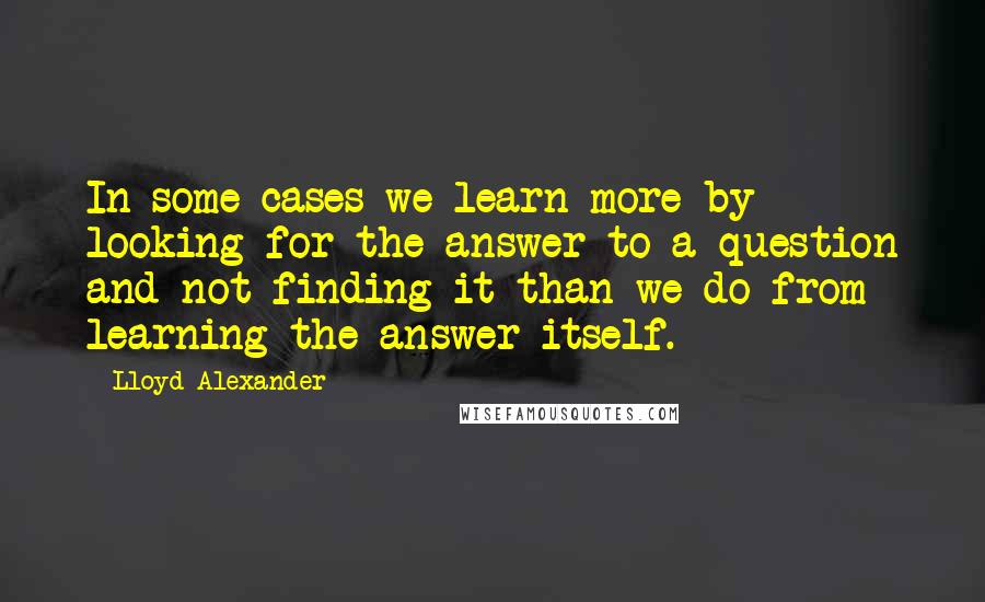 Lloyd Alexander Quotes: In some cases we learn more by looking for the answer to a question and not finding it than we do from learning the answer itself.