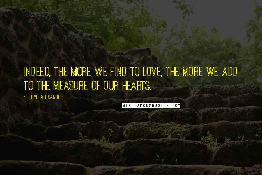 Lloyd Alexander Quotes: Indeed, the more we find to love, the more we add to the measure of our hearts.