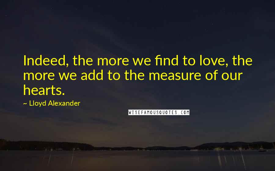 Lloyd Alexander Quotes: Indeed, the more we find to love, the more we add to the measure of our hearts.