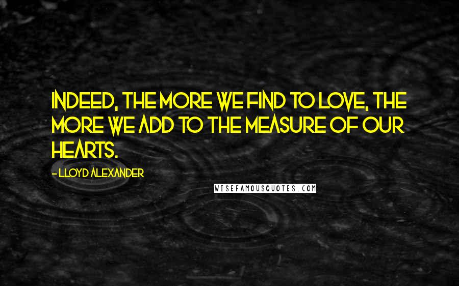 Lloyd Alexander Quotes: Indeed, the more we find to love, the more we add to the measure of our hearts.