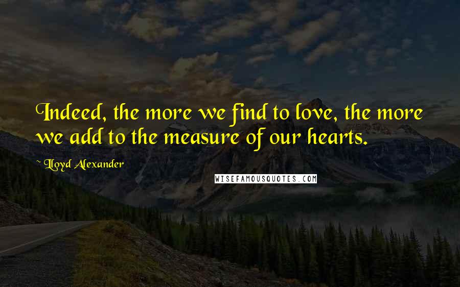 Lloyd Alexander Quotes: Indeed, the more we find to love, the more we add to the measure of our hearts.