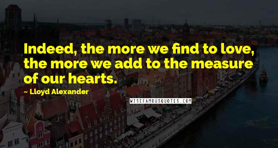 Lloyd Alexander Quotes: Indeed, the more we find to love, the more we add to the measure of our hearts.