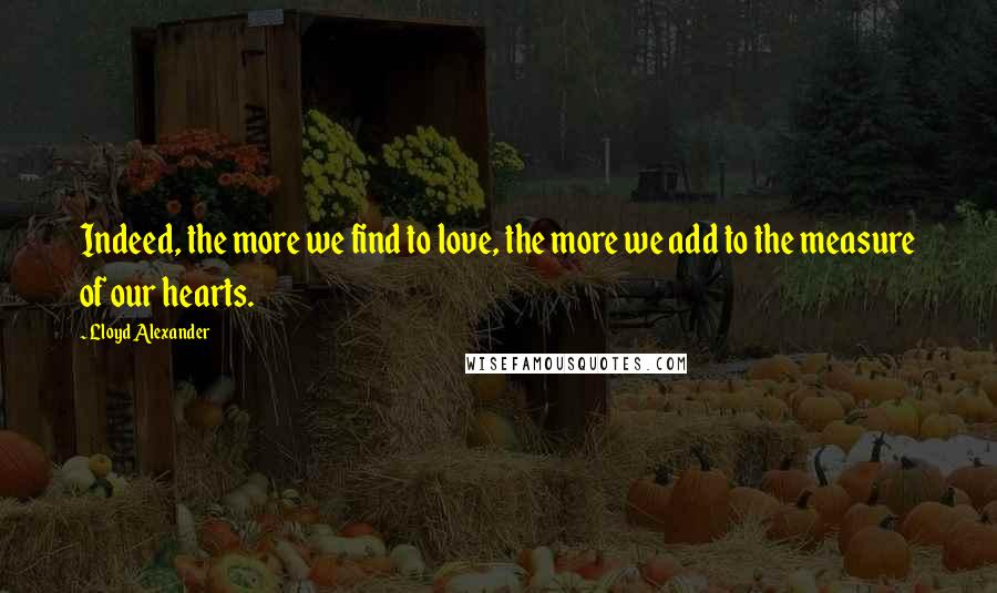 Lloyd Alexander Quotes: Indeed, the more we find to love, the more we add to the measure of our hearts.