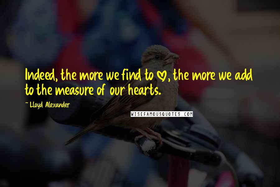 Lloyd Alexander Quotes: Indeed, the more we find to love, the more we add to the measure of our hearts.