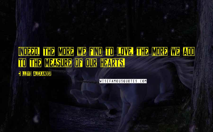 Lloyd Alexander Quotes: Indeed, the more we find to love, the more we add to the measure of our hearts.