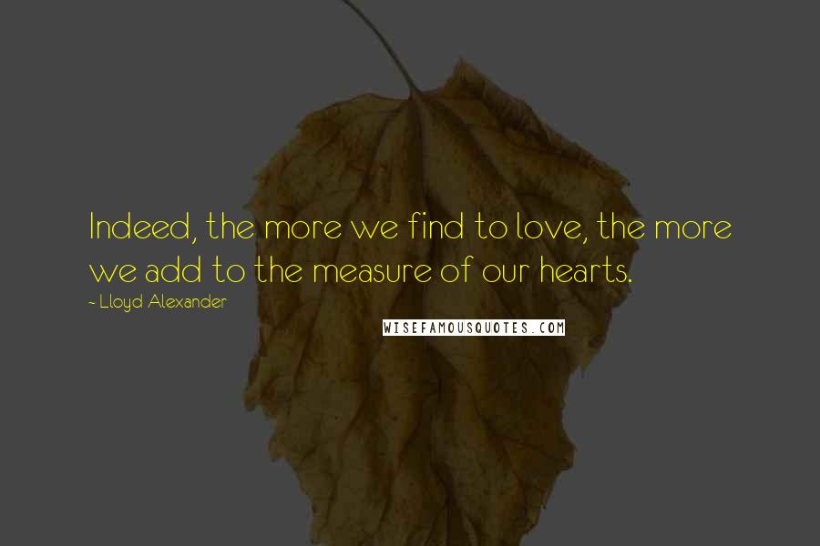 Lloyd Alexander Quotes: Indeed, the more we find to love, the more we add to the measure of our hearts.