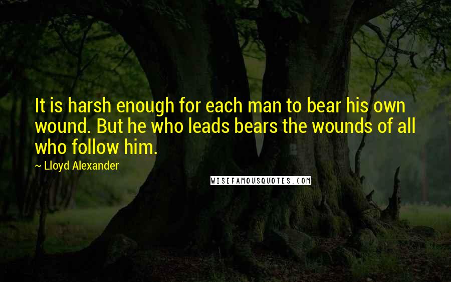 Lloyd Alexander Quotes: It is harsh enough for each man to bear his own wound. But he who leads bears the wounds of all who follow him.