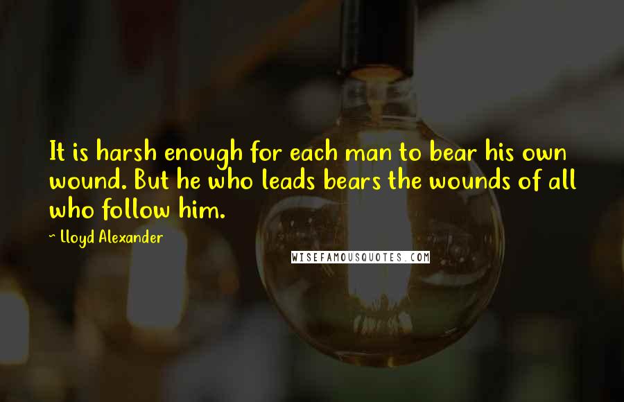 Lloyd Alexander Quotes: It is harsh enough for each man to bear his own wound. But he who leads bears the wounds of all who follow him.