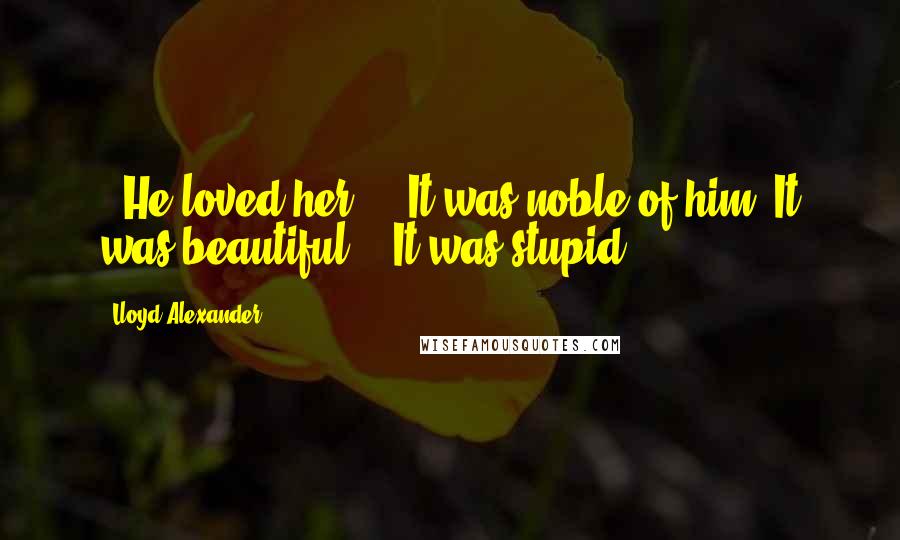 Lloyd Alexander Quotes: -"He loved her ... It was noble of him. It was beautiful."-"It was stupid.