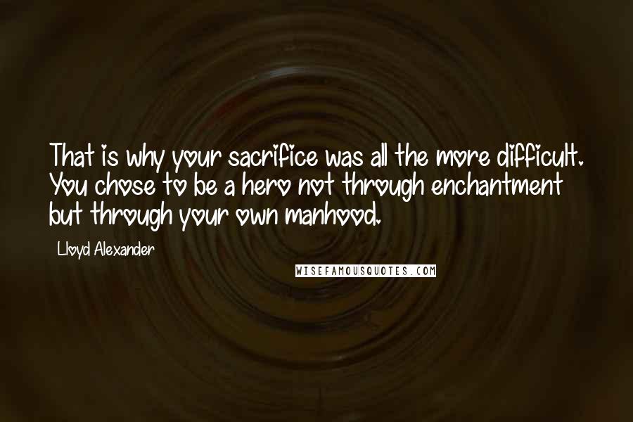 Lloyd Alexander Quotes: That is why your sacrifice was all the more difficult. You chose to be a hero not through enchantment but through your own manhood.