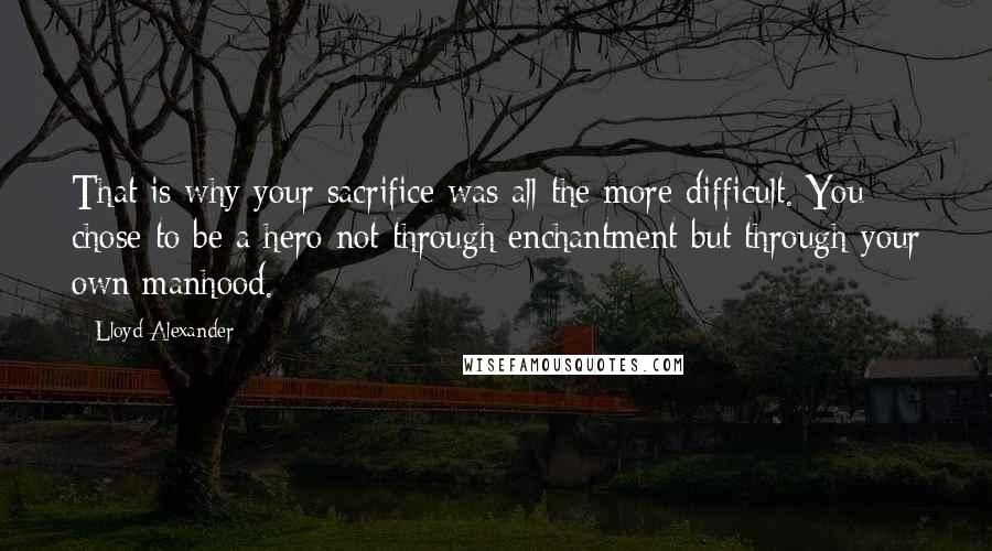 Lloyd Alexander Quotes: That is why your sacrifice was all the more difficult. You chose to be a hero not through enchantment but through your own manhood.