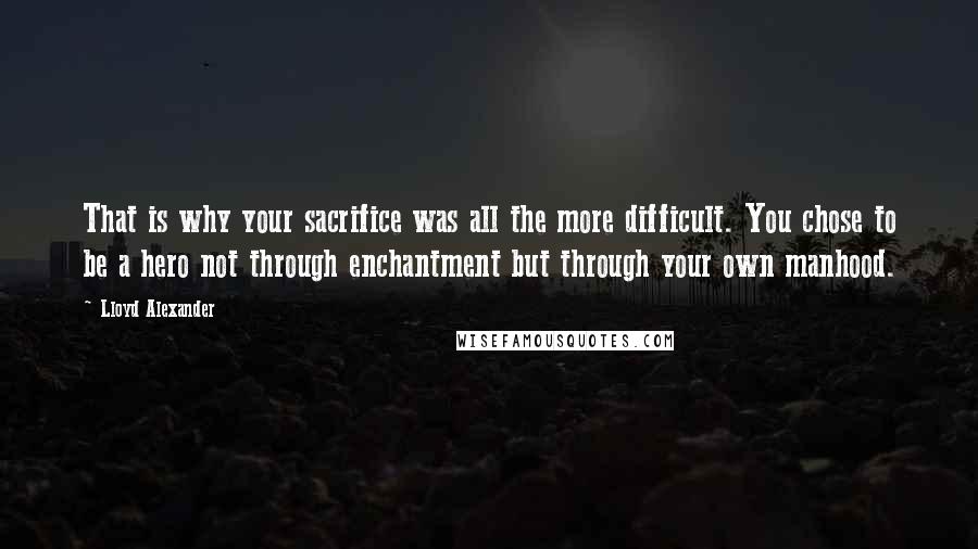 Lloyd Alexander Quotes: That is why your sacrifice was all the more difficult. You chose to be a hero not through enchantment but through your own manhood.